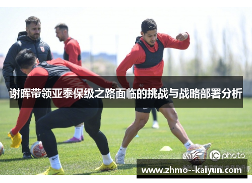 谢晖带领亚泰保级之路面临的挑战与战略部署分析
