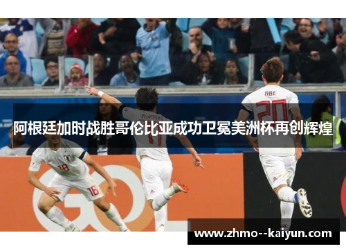 阿根廷加时战胜哥伦比亚成功卫冕美洲杯再创辉煌 阿根廷加时战胜哥伦比亚成功卫冕美洲杯再创辉煌