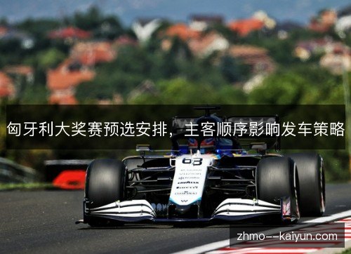 匈牙利大奖赛预选安排,主客顺序影响发车策略 匈牙利大奖赛预选安排,主客顺序影响发车策略